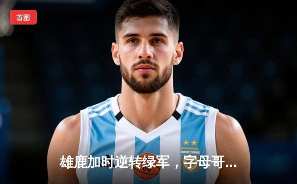 雄鹿加时逆转绿军，字母哥44分17篮板力挽狂澜
