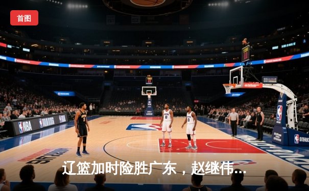 辽篮加时险胜广东，赵继伟30+10助球队夺赛点